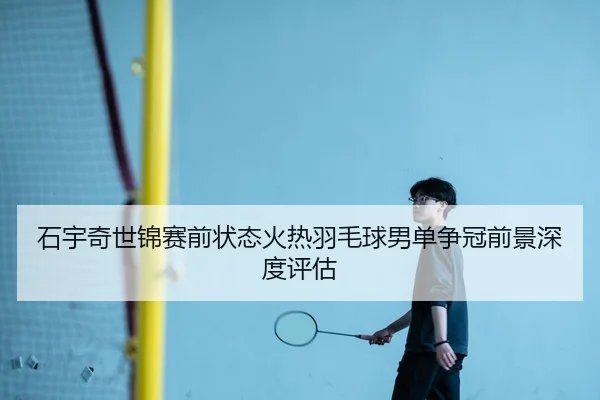 石宇奇世锦赛前状态火热羽毛球男单争冠前景深度评估