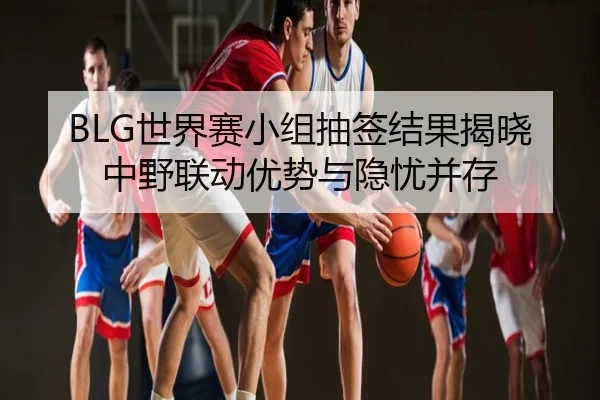 BLG世界赛小组抽签结果揭晓 中野联动优势与隐忧并存