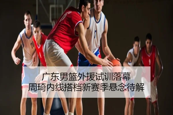 广东男篮外援试训落幕 周琦内线搭档新赛季悬念待解