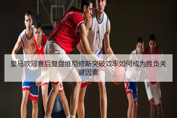 皇马欧冠赛后复盘维尼修斯突破效率如何成为胜负关键因素