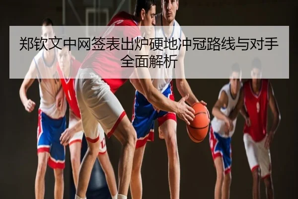 郑钦文中网签表出炉硬地冲冠路线与对手全面解析